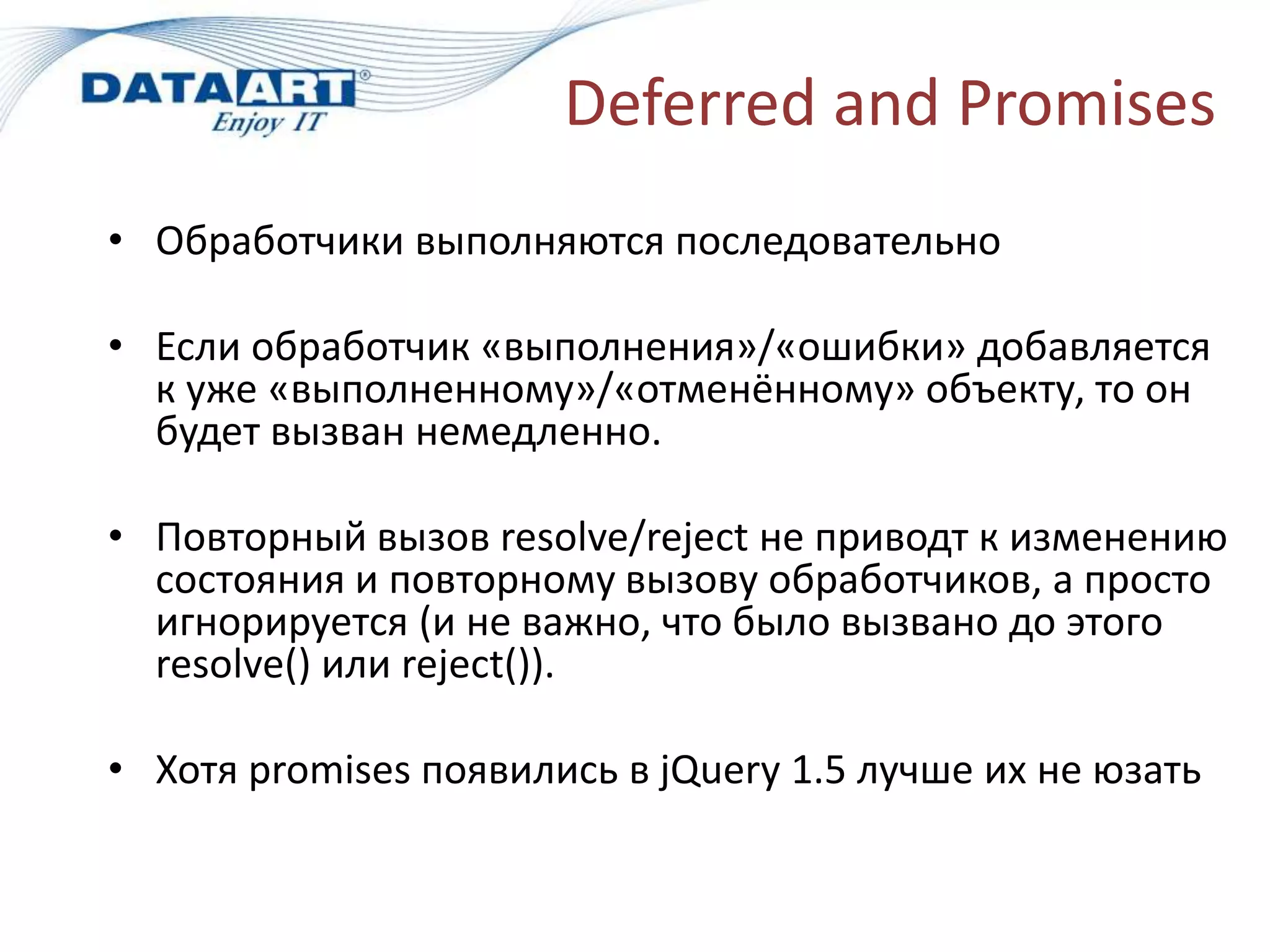 Deferred and Promises
• Обработчики выполняются последовательно
• Если обработчик «выполнения»/«ошибки» добавляется
к уже «выполненному»/«отменённому» объекту, то он
будет вызван немедленно.
• Повторный вызов resolve/reject не приводт к изменению
состояния и повторному вызову обработчиков, а просто
игнорируется (и не важно, что было вызвано до этого
resolve() или reject()).
• Хотя promises появились в jQuery 1.5 лучше их не юзать
 