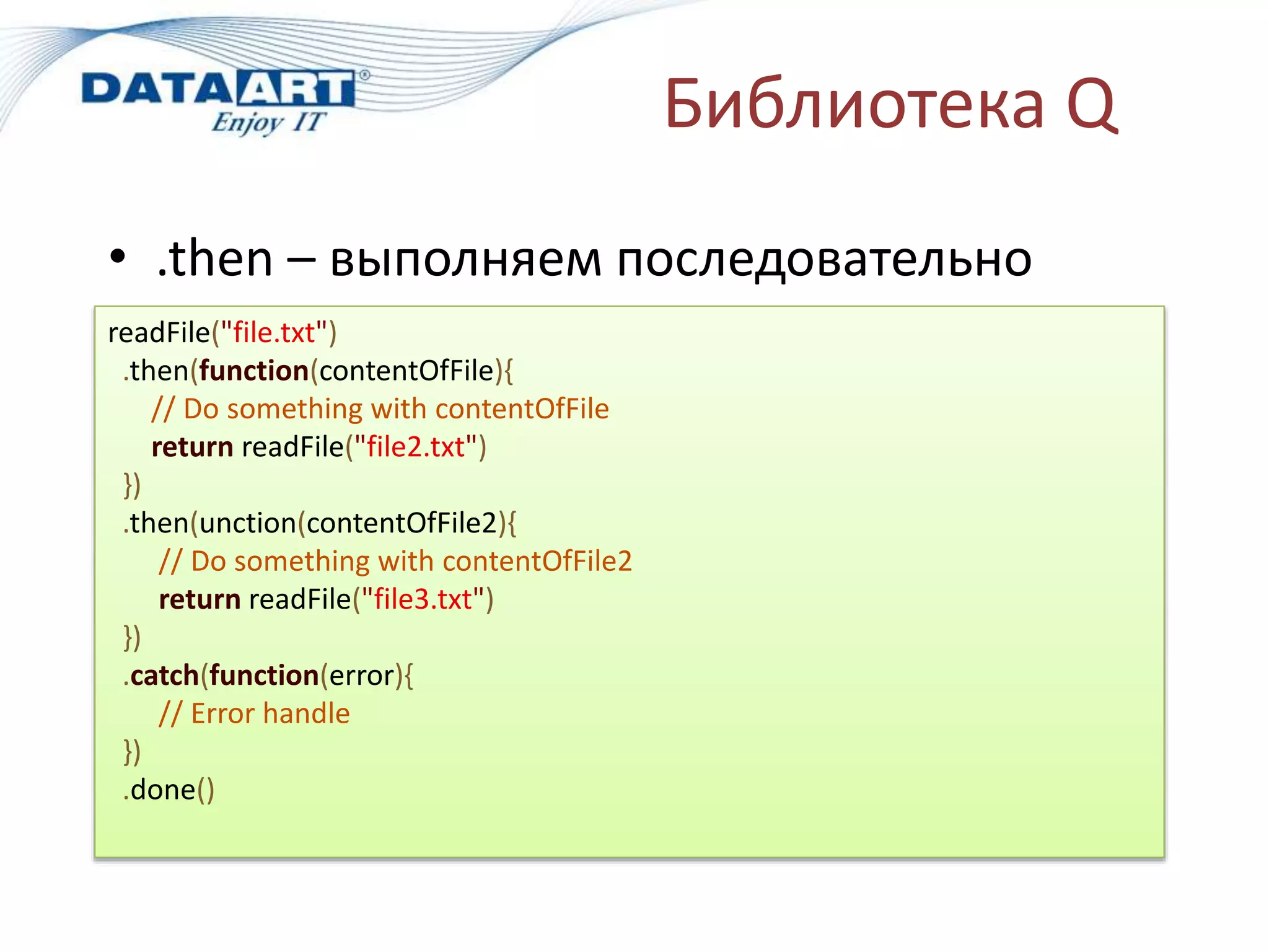 Библиотека Q
• .then – выполняем последовательно
readFile("file.txt")
.then(function(contentOfFile){
// Do something with contentOfFile
return readFile("file2.txt")
})
.then(unction(contentOfFile2){
// Do something with contentOfFile2
return readFile("file3.txt")
})
.catch(function(error){
// Error handle
})
.done()
 