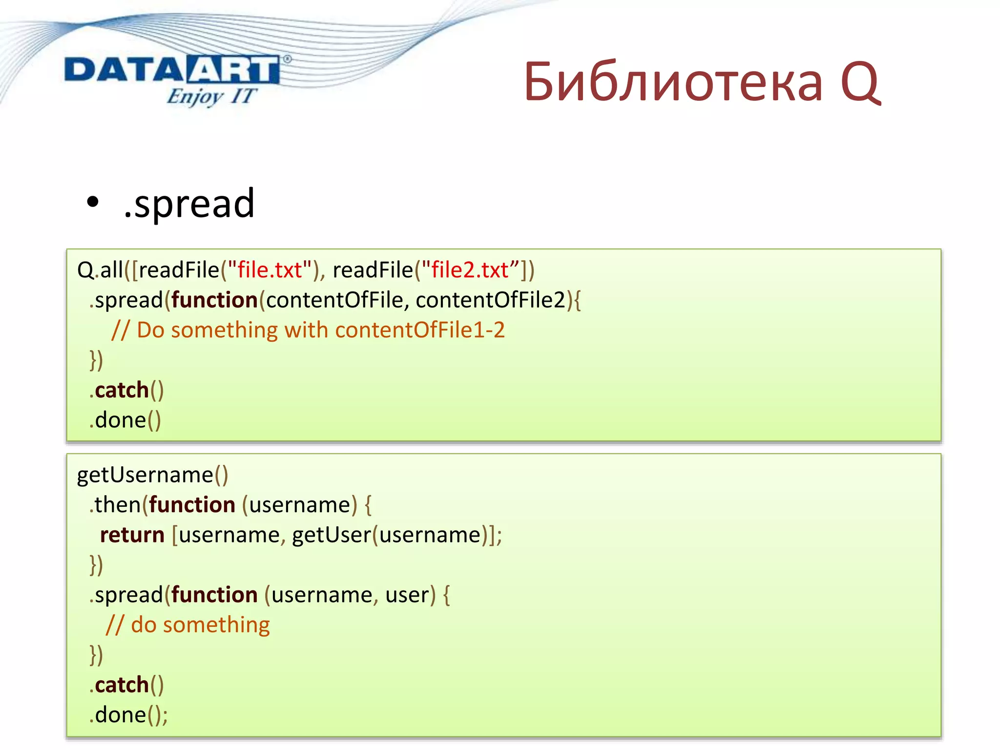 Библиотека Q
• .spread
Q.all([readFile("file.txt"), readFile("file2.txt”])
.spread(function(contentOfFile, contentOfFile2){
// Do something with contentOfFile1-2
})
.catch()
.done()
getUsername()
.then(function (username) {
return [username, getUser(username)];
})
.spread(function (username, user) {
// do something
})
.catch()
.done();
 