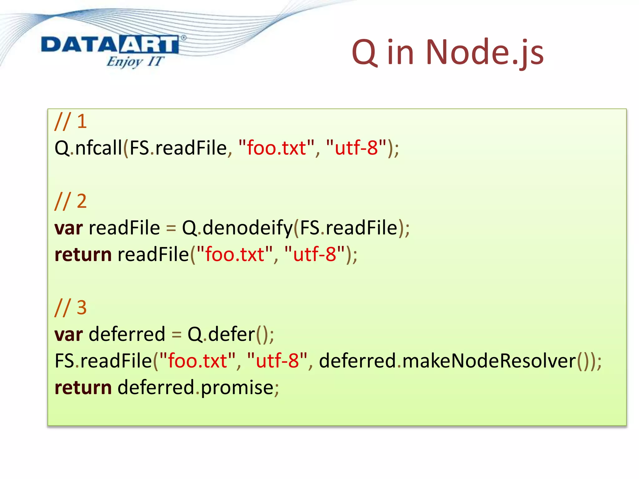 Q in Node.js
// 1
Q.nfcall(FS.readFile, "foo.txt", "utf-8");
// 2
var readFile = Q.denodeify(FS.readFile);
return readFile("foo.txt", "utf-8");
// 3
var deferred = Q.defer();
FS.readFile("foo.txt", "utf-8", deferred.makeNodeResolver());
return deferred.promise;
 