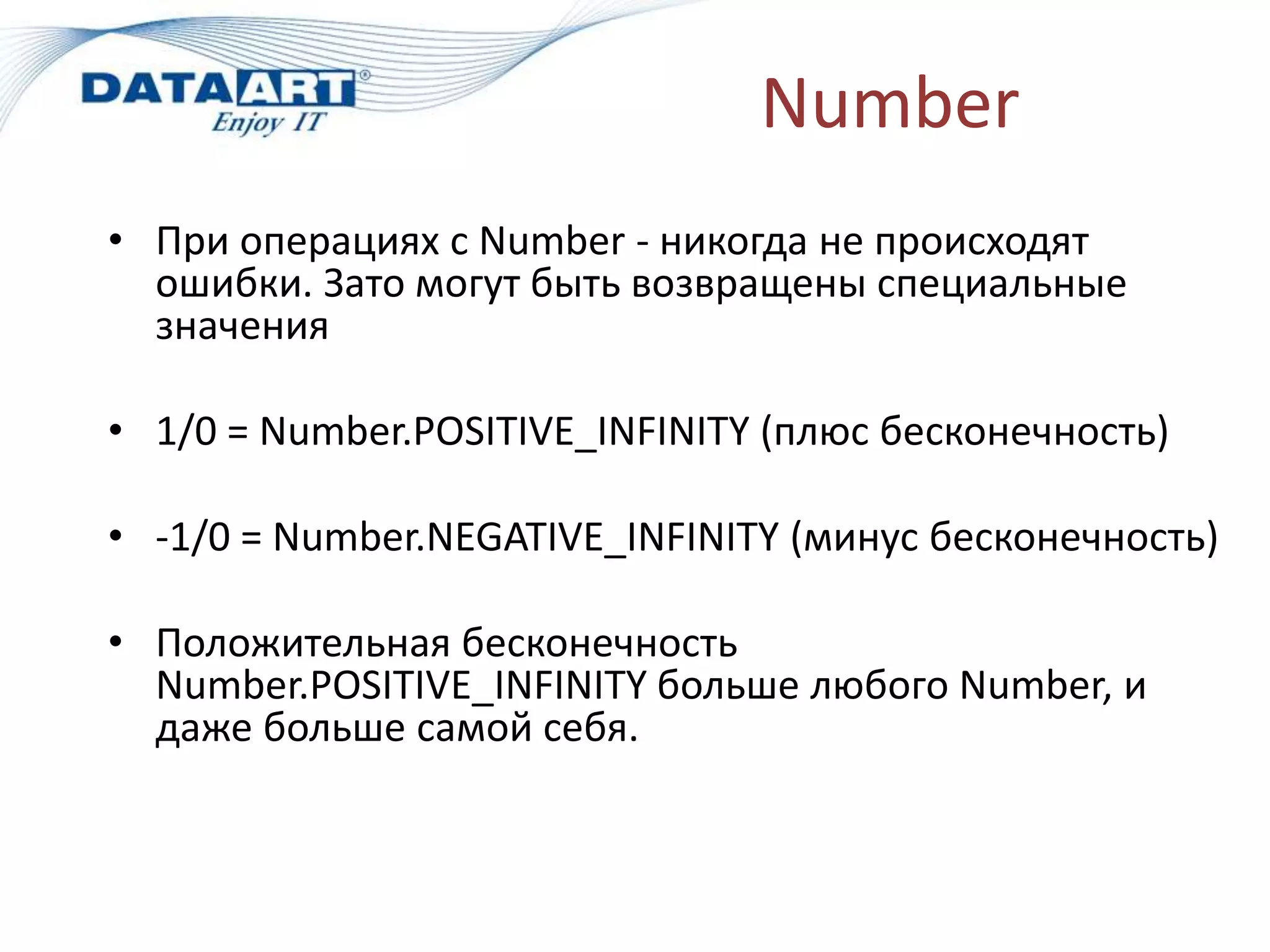 Number
• При операциях с Number - никогда не происходят
ошибки. Зато могут быть возвращены специальные
значения
• 1/0 = Number.POSITIVE_INFINITY (плюс бесконечность)
• -1/0 = Number.NEGATIVE_INFINITY (минус бесконечность)
• Положительная бесконечность
Number.POSITIVE_INFINITY больше любого Number, и
даже больше самой себя.
 