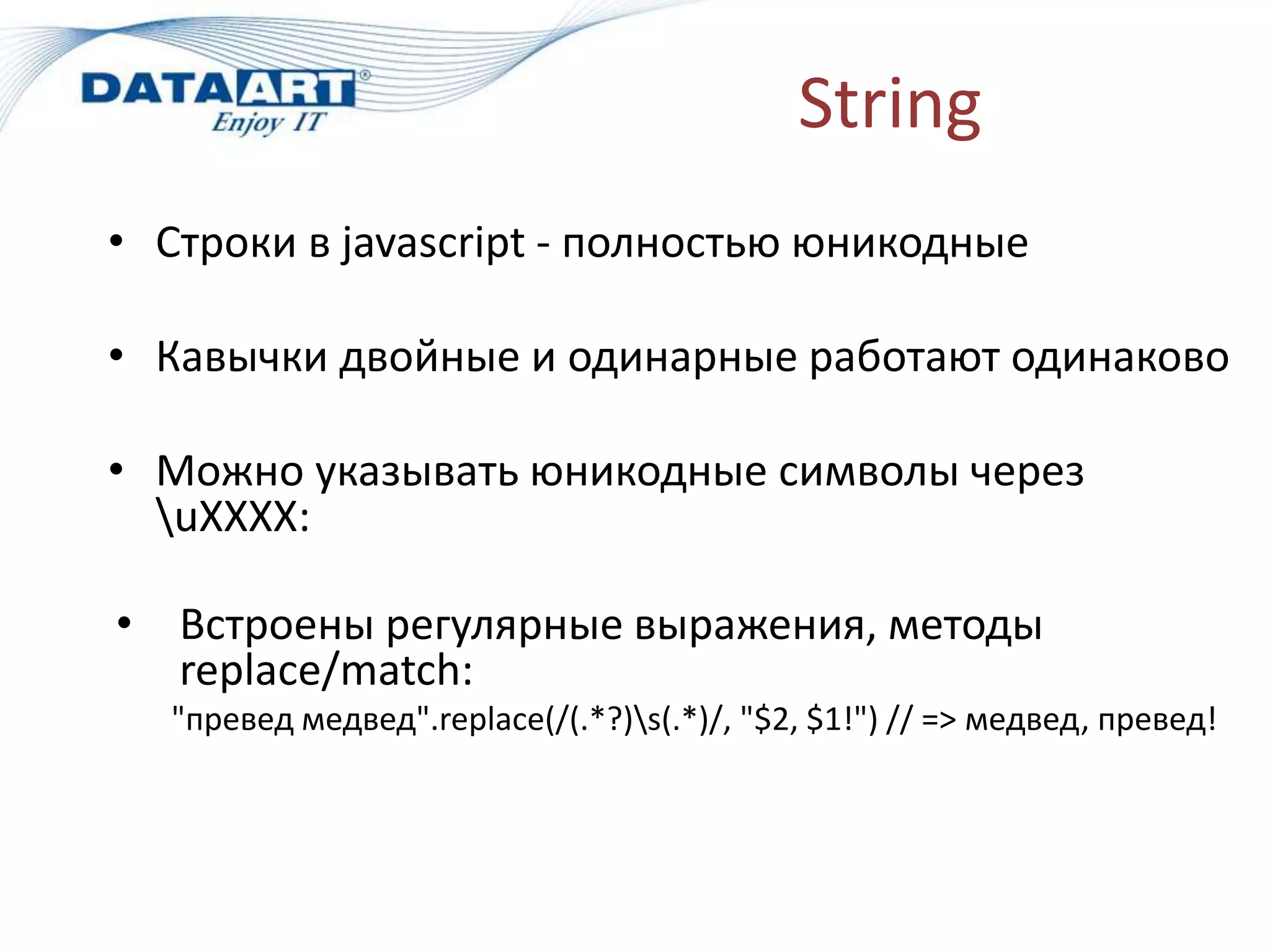 String
• Строки в javascript - полностью юникодные
• Кавычки двойные и одинарные работают одинаково
• Можно указывать юникодные символы через
uXXXX:
• Встроены регулярные выражения, методы
replace/match:
"превед медвед".replace(/(.*?)s(.*)/, "$2, $1!") // => медвед, превед!
 