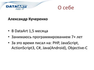 О себе
Александр Кучеренко
• В DataArt 1,5 месяца
• Занимаюсь программированием 7+ лет
• За это время писал на: PHP, JavaScript,
ActionScript3, C#, Java(Android), Objective-C
 