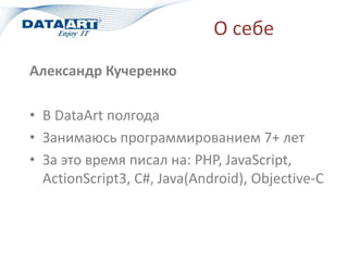 О себе
Александр Кучеренко
• В DataArt полгода
• Занимаюсь программированием 7+ лет
• За это время писал на: PHP, JavaScript,
ActionScript3, C#, Java(Android), Objective-C
 