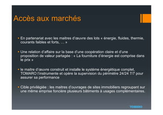 Accès aux marchés
 En partenariat avec les maitres d’œuvre des lots « énergie, fluides, thermie,
courants faibles et forts, … »
 Une relation d’affaire sur la base d’une coopération claire et d’une
proposition de valeur partagée : « La fourniture d’énergie est comprise dans
le prix »
 le maitre d’œuvre construit et installe le système énergétique complet,
TOMARO l’instrumente et opère la supervision du périmètre 24/24 7/7 pour
assurer sa performance
 Cible privilégiée : les maitres d’ouvrages de sites immobiliers regroupant sur
une même emprise foncière plusieurs bâtiments à usages complémentaires.
 