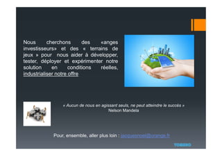 « Aucun de nous en agissant seuls, ne peut atteindre le succès »
Nelson Mandela
Pour, ensemble, aller plus loin : jacquesnoel@orange.fr
Nous cherchons des «anges
investisseurs» et des « terrains de
jeux » pour nous aider à développer,
tester, déployer et expérimenter notre
solution en conditions réelles,
industrialiser notre offre
 