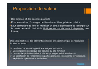Proposition de valeur
 Des logiciels et des services associés
 Pour les maîtres d’ouvrages de biens immobiliers, privés et publics
 Leur permettant de fixer et maitriser un coût d’exploitation de l’énergie sur
la durée de vie du bâti et de l’intégrer au prix de mise à disposition des
locaux
Des sites d’activités, des bâtiments alimentés principalement par les ressources
locales, en visant :
 Un niveau de service apporté aux usagers maximum
 Une empreinte écologique des activités du site minimum
 Un coût d’exploitation visible sur le temps long et réduit au minimum
 La satisfaction de l’ensemble des parties prenantes : occupants, investisseurs,
exploitants, opérateurs et institutions
 