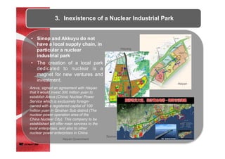 •  The creation of a local park
dedicated to nuclear is a
magnet for new ventures and
investment.
•  Sinop and Akkuyu do not
have a local supply chain, in
particular a nuclear
industrial park
3.  Inexistence of a Nuclear Industrial Park
Areva, signed an agreement with Haiyan
that it would invest 300 million yuan to
establish Areva (China) Nuclear Power
Service which is exclusively foreign-
owned with a registered capital of 100
million yuan in Qinshan Sub district (The
nuclear power operation area of the
China Nuclear City). This company to be
established will offer main services to the
local enterprises, and also to other
nuclear power enterprises in China.
Haiyan Government
Haiyan
Haiyang
Taishan
 