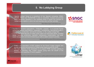 •  Spanish Nuclear Group is a consortium of four Spanish companies, ENSA,
ENUSA, RINGO and TECNATOM in order to coordinate, increase and promote
these companies operations in the marketing sector of goods and services for
nuclear power stations in which the core business carry out their activities.
•  Founded by industrial organizations, FinNuclear purpose is to promote Finnish
companies’ general preconditions, cooperation, competences, international profile in
manufacturing, construction and service activities in the nuclear energy field.
•  It covers the whole lifecycle of nuclear power plants and associated plants, including
design, licensing, construction, operation, maintenance, modernization, fuel cycle,
waste management and decommissioning as well as related research activities.
•  PFME is an association of EDF suppliers for the French nuclear program who
provide equipment and services for nuclear power plants around the world.
•  The main objective of the association is to support PFME countries wishing to
develop or redevelop their nuclear industry giving them the benefit of the
experience and expertise of French suppliers.
5.  No Lobbying Group
http://english.finnuclear.fi/finnuclearassociation
http://www.sngc.es/en/about-us/
http://aifen.fr/site/membres/membres-n-r/pfme-partenariat-france-monde-electricite/
 