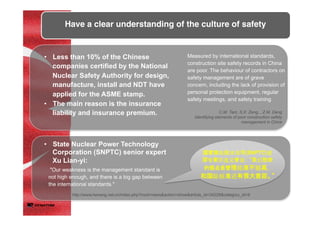 Have a clear understanding of the culture of safety	
	
•  Less than 10% of the Chinese
companies certified by the National
Nuclear Safety Authority for design,
manufacture, install and NDT have
applied for the ASME stamp.
•  The main reason is the insurance
liability and insurance premium.
•  State Nuclear Power Technology
Corporation (SNPTC) senior expert
Xu Lian-yi:
Measured by international standards,
construction site safety records in China
are poor. The behaviour of contractors on
safety management are of grave
concern, including the lack of provision of
personal protection equipment, regular
safety meetings, and safety training
C.M. Tam, S.X. Zeng, , Z.M. Deng
Identifying elements of poor construction safety
management in China	
"Our weakness is the management standard is
not high enough, and there is a big gap between
the international standards."
国国家家核核电技技术公公司司(SNPTC)资
深深专家家许连义曾曾说：： ““我我们致致命命
的的弱弱点点是是管管理理标准准不不够高高，，
和和国国际标准准还有有很很大大差差距距。。””
http://www.heneng.net.cn/index.php?mod=news&action=show&article_id=34229&category_id=9
 
