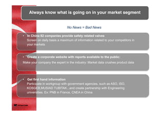 •  Create a corporate website with reports available to the public:
Make your company the expert in the industry: Market data crushes product data	
Always know what is going on in your market segment	
	
No News = Bad News	
•  Get first hand information
Participate in workgroup with government agencies, such as ASO, ISO,
KOSGEB,MUSIAD TUBITAK...and create partnership with Engineering
universities. Ex: PNB in France, CNEA in China
•  In China 82 companies provide safety related valves
Screen on daily basis a maximum of information related to your competitors in
your markets	
 