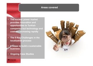 Areas covered	
•  The nuclear power market
provides innovation and
opportunities to Turkish
companies but technology and
cost are increasing rapidly
•  The 5 Key Challenges in the
localization process
•  6 Steps to build a sustainable
business
•  Ongoing Case Studies
 