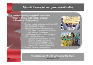 •  Increase public acceptance for nuclear.
Even in China, public stops projects
( Shandong / Guangdong)
1.  Create a nuclear subgroup within the ISO,
ASO, KOSGEB, TUSIAD…
2.  Use promotional supports in schools
•  Film Sales Corp (Pandora Promise)
•  The Heritage Foundation
3.  Organize regular visit of your factory to
local / national politicians
•  Many of Chinese leaders are from
Zhejiang and Shanghai area
•  French Minister of SME was the
mayor of the capital of Burgundy
4.  Create a bilingual media platform
Educate the market and government bodies	
	
The starting point of all achievement is desire
Napoleon Hill	
	
 
