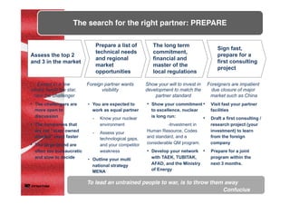 The search for the right partner: PREPARE
•  The challengers are
more open to
discussion
•  The companies that
are not “state owned
minded” react faster
•  The large brand are
often too bureaucratic
and slow to decide
Assess the top 2
and 3 in the market
Prepare a list of
technical needs
and regional
market
opportunities
•  You are expected to
work as equal partner
-  Know your nuclear
environment
-  Assess your
technological gaps,
and your competitor
weakness
•  Outline your multi
national strategy
MENA
The long term
commitment,
financial and
master of the
local regulations
Sign fast,
prepare for a
first consulting
project
•  Show your commitment
to excellence, nuclear
is long run:
-Investment in
Human Resource, Codes
and standard, and a
considerable QM program.
•  Develop your network
with TAEK, TUBITAK,
AFAD, and the Ministry
of Energy
•  Visit fast your partner
facilities
•  Draft a first consulting /
research project (your
investment) to learn
from the foreign
company
•  Prepare for a joint
program within the
next 3 months.
Foreign partner wants
visibility
Except in a few
cases, avoid the star,
take the challenger
Show your will to invest in
development to match the
partner standard
Foreigners are impatient
due closure of major
market such as China
To lead an untrained people to war, is to throw them away
Confucius
 