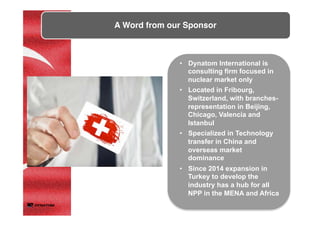 •  Dynatom International is
consulting firm focused in
nuclear market only
•  Located in Fribourg,
Switzerland, with branches-
representation in Beijing,
Chicago, Valencia and
Istanbul
•  Specialized in Technology
transfer in China and
overseas market
dominance
•  Since 2014 expansion in
Turkey to develop the
industry has a hub for all
NPP in the MENA and Africa
A Word from our Sponsor	
	
 