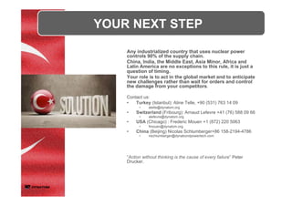 Any industrialized country that uses nuclear power
controls 90% of the supply chain.
China, India, the Middle East, Asia Minor, Africa and
Latin America are no exceptions to this rule, it is just a
question of timing.
Your role is to act in the global market and to anticipate
new challenges rather than wait for orders and control
the damage from your competitors.
Contact us:
•  Turkey (Istanbul): Aline Telle, +90 (531) 763 14 09
•  atelle@dynatom.org
•  Switzerland (Fribourg): Arnaud Lefevre +41 (76) 588 09 66
•  alefevre@dynatom.org
•  USA (Chicago) : Frederic Mouen +1 (872) 220 5063
•  fmouen@dynatom.org
•  China (Beijing) Nicolas Schlumberger+86 158-2194-4786
•  nschlumberger@dynabondpowertech.com
“Action without thinking is the cause of every failure” Peter
Drucker.
YOUR NEXT STEP	
	
 