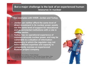 But a major challenge is the lack of an experienced human
resource in nuclear
Two examples with VVER: Jordan and Turkey
•  Jordan can neither afford the same level of
direct investment in its nuclear power assets
nor the same level of support for educational
and governmental institutions with a role in
nuclear sector.
•  Turkey has no operational experience of
commercial-scale nuclear power, and may be
vulnerable to a situation of information
asymmetry in which the regulator may not
have sufficient expertise and capacity to
competently oversee an experienced
Russian project company
John Banks, Kevin Massy, Charles Ebinger
Human Resource Development in New Nuclear Energy States: Case
Studies from the Middle East, Energy Security Initiative, Nov. 2012	
 