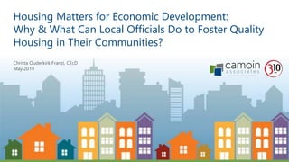 Housing Matters for Economic Development:
Why & What Can Local Officials Do to Foster Quality
Housing in Their Communities?
Christa Ouderkirk Franzi, CEcD
May 2019
 