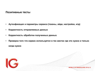 MOBILE OPTIMIZED|JUNE 2014| 12
Позитивные тесты
• Аутенфикация и параметры сервиса (токены, айди, настройки, итд)
• Корректность отправляемых данных
• Корректность обработки полученных данных
• Проверка того что сервис используется в тех местах где это нужно и только
когда нужно
 