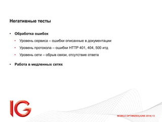 MOBILE OPTIMIZED|JUNE 2014| 13
Негативные тесты
• Обработка ошибок
• Уровень сервиса – ошибки описанные в документации
• Уровень протокола – ошибки HTTP 401, 404, 500 итд
• Уровень сети – обрыв связи, отсутствие ответа
• Работа в медленных сетях
 