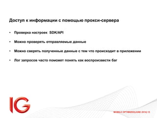 MOBILE OPTIMIZED|JUNE 2014| 15
Доступ к информации с помощью прокси-сервера
• Проверка настроек SDK/API
• Можно проверять отправляемые данные
• Можно сверять полученные данные с тем что происходит в приложении
• Лог запросов часто поможет понять как воспроизвести баг
 