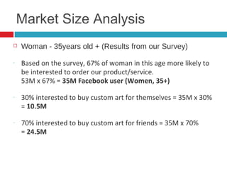 10
Market Size Analysis
  Woman - 35years old + (Results from our Survey)
‐  Based on the survey, 67% of woman in this age more
likely to be interested to order our product/service.  
53M x 67% = 35M Facebook user (Women, 35+)
‐  30% interested to buy custom art for themselves = 35M x
30% = 10.5M
‐  70% interested to buy custom art for friends = 35M x
70%  
= 24.5M
 