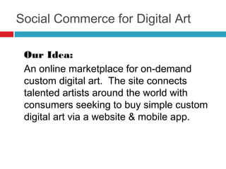 Social Commerce for Digital Art

Our Idea: 

An online marketplace for on-demand
custom digital art.  The site connects
talented artists around the world with
consumers seeking to buy simple custom
digital art via a website & mobile app.
 