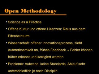 Open Methodology
●
Science as a Practice
●
Offene Kultur und offene Lizenzen: Raus aus dem
Elfenbeinturm
●
Wissenschaft: offener Innovationsprozess, zieht
Aufmerksamkeit an, frühes Feedback Fehler können→
früher erkannt und korrigiert werden
●
Probleme: Aufwand, keine Standards, Ablauf sehr
unterschiedlich je nach Disziplin
 