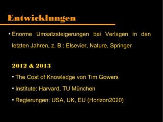 Entwicklungen
●
Enorme Umsatzsteigerungen bei Verlagen in den
letzten Jahren, z. B.: Elsevier, Nature, Springer
2012 & 2013
●
The Cost of Knowledge von Tim Gowers
●
Institute: Harvard, TU München
●
Regierungen: USA, UK, EU (Horizon2020)
 