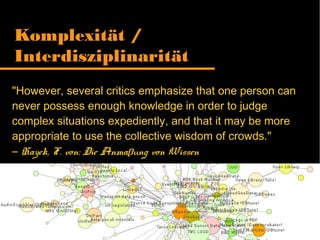 "However, several critics emphasize that one person can
never possess enough knowledge in order to judge
complex situations expediently, and that it may be more
appropriate to use the collective wisdom of crowds."
– Hayek, F. von: Die Anmaßung von Wissen
Komplexität /
Interdisziplinarität
 