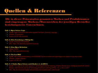 Alle in dieser Präsentation genannten Marken und Produktnamen sind
eingetragene Marken-/Warenzeichen der jeweiligen Hersteller
beziehungsweise Unternehmen.
Folie 1: Open Science Logo
●
Quelle: https://commons.wikimedia.org/wiki/File:Open_Science_Logo.jpg
●
Urheber: G.emmerich
●
Lizenz: CC BY-SA unported
Folie 3: Zitat Forschung @ Wikipedia
●
Quelle: Wikipedia Deutschland
●
URL: https://de.wikipedia.org/wiki/Forschung
Folie 4: Zitat Open Definition
●
Quelle: OKFN
●
URL: http://opendefinition.org/
Folie 4: Tin Can Bild
●
Quelle: http://www.goldenswamp.com/2008/08/21/science-online-and-open-begins-to-replace-crazy-old-model/
●
Urheber: Golden Swamp
●
Lizenz: CC BY US
Folie 7: 4 Säulen Open Science nach Kraker et. al (2011)
●
Quelle: The case for an open science in technology enhanced learning; Kraker; Derick Leony; Wolfgang Reinhardt; Günter
Beham; International Journal of Technology Enhanced Learning (IJTEL), Vol. 3, No. 6, 2011
●
URL: http://know-center.tugraz.at/download_extern/papers/open_science.pdf
Quellen & Referenzen
 