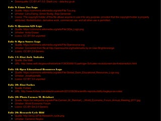 Folie 8: Linzer Hafen (Hintergrundbild)
●
Datenquelle: CC-BY-AT-3.0: Stadt Linz - data.linz.gv.at
Folie 9: Linux Tux Logo
●
Quelle: https://commons.wikimedia.org/wiki/File:Tux.svg
●
Urheber: Larry Ewing, Simon Budig, Anja Gerwinski
●
Lizenz: The copyright holder of this file allows anyone to use it for any purpose, provided that the copyright holder is properly
attributed. Redistribution, derivative work, commercial use, and all other use is permitted.
Folie 9: Quantum GIS Logo
●
Quelle: https://commons.wikimedia.org/wiki/File:QGis_Logo.png
●
Urheber: Anita Graser
●
Lizenz: CC BY-SA unported
Folie 9: Open Source Logo
●
Quelle: https://commons.wikimedia.org/wiki/File:Opensource.svg
●
Urheber: Converted from file at http://opensource.org/trademarks by en:User:Brighterorange
●
Lizenz: CC BY 2.5 Generic
Folie 14: Zitat Jack Andraka
●
Quelle: Die Welt
●
URL: http://www.welt.de/gesundheit/article113630589/15-jaehriger-Schueler-revolutioniert-die-Krebsmedizin.html
Folie 18: Open Educational Resources Logo
●
Quelle: https://commons.wikimedia.org/wiki/File:Global_Open_Educational_Resources_Logo.svg
●
Urheber: Jonathasmello
●
Lizenz: CC BY 3.0 unported
Folie 20: Zitat Forbes
●
Quelle: Forbes
●
URL: http://www.forbes.com/sites/brucebooth/2012/09/26/scientific-reproducibility-begleys-six-rules/
Folie 20: Photo Carmen M. Reinhart
●
Quelle: https://en.wikipedia.org/wiki/File:Carmen_M._Reinhart_-_World_Economic_Forum_Annual_Meeting_2011.jpg
●
Urheber: World Economic Forum
●
Lizenz: CC BY-SA 2.0 Generic
Folie 20: Research Cycle Bild
●
Quelle: http://ency.cl/File:Research_cycle.png
●
Urheber: Cameron Neylon
●
Lizenz: CC BY 2.0 Generic
 