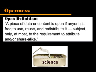 Open Definition:
“A piece of data or content is open if anyone is
free to use, reuse, and redistribute it — subject
only, at most, to the requirement to attribute
and/or share-alike.”
Openness
 