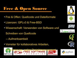 Free & Open Source
●
Frei & Offen: Quellcode und Dateiformate
●
Lizenzen: GPLv3 & Free-BSD
●
Wissenschaft: Verwenden von Software
und Schreiben von Quellcode
Aufmerksamkeit→
●
Vorreiter für kollaboratives Arbeiten,
Versionierung, agiles Projektmanagement
 