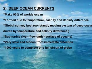 2) DEEP OCEAN CURRENTS
•Make 90% of worlds ocean
•Formed due to temperature, salinity and density difference
•Global convey best (constantly moving system of deep ocean
driven by temperature and salinity difference )
•Submarine river (flow under surface of oceans)
•Very slow and hidden from immediate detection
•1000 years to complete one full circuit of globe
 