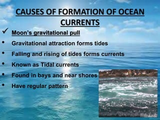 CAUSES OF FORMATION OF OCEAN
CURRENTS
 Moon’s gravitational pull
• Gravitational attraction forms tides
• Falling and rising of tides forms currents
• Known as Tidal currents
• Found in bays and near shores
• Have regular pattern
 