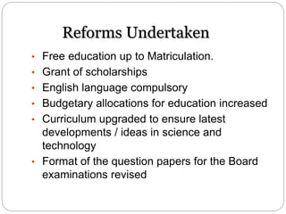 Reforms Undertaken
• Free education up to Matriculation.
• Grant of scholarships
• English language compulsory
• Budgetary allocations for education increased
• Curriculum upgraded to ensure latest
developments / ideas in science and
technology
• Format of the question papers for the Board
examinations revised
 