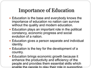 Importance of Education
 Education is the base and everybody knows the
importance of education no nation can survive
without the quality and modern education.
 Education plays an important role in the political
constancy, economic progress and social
evolution of a nation.
 Education gives a person separate and individual
identity.
 Education is the key for the development of a
country.
 Education brings economic growth because it
enhance the productivity and efficiency of the
people and provides them essential skills which
 