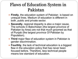 Flaws of Education System in
Pakistan
 Firstly, the education system of Pakistan is based on
unequal lines. Medium of education is different in
both, public and private sector.
 Secondly, regional disparity is also a major cause.
The schools in Balochistan (the largest province of
Pakistan by Area) are not that much groomed as that
of Punjab (the largest province Of Pakistan by
Population).
 Third major flaw of education system in Pakistan is
gender discrimination.
 Fourthly, the lack of technical education is a biggest
flaw in the education policy that has never been
focused before. Therefore, less technical people
means low standard of education.
 