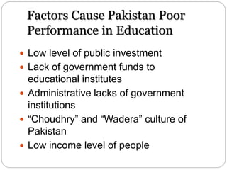 Factors Cause Pakistan Poor
Performance in Education
 Low level of public investment
 Lack of government funds to
educational institutes
 Administrative lacks of government
institutions
 “Choudhry” and “Wadera” culture of
Pakistan
 Low income level of people
 