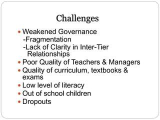 Challenges
 Weakened Governance
-Fragmentation
-Lack of Clarity in Inter-Tier
Relationships
 Poor Quality of Teachers & Managers
 Quality of curriculum, textbooks &
exams
 Low level of literacy
 Out of school children
 Dropouts
 