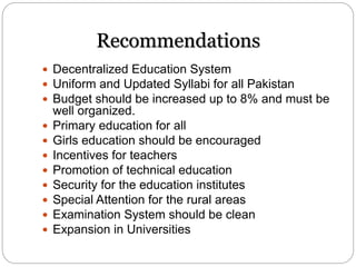 Recommendations
 Decentralized Education System
 Uniform and Updated Syllabi for all Pakistan
 Budget should be increased up to 8% and must be
well organized.
 Primary education for all
 Girls education should be encouraged
 Incentives for teachers
 Promotion of technical education
 Security for the education institutes
 Special Attention for the rural areas
 Examination System should be clean
 Expansion in Universities
 