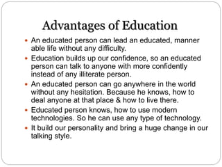 Advantages of Education
 An educated person can lead an educated, manner
able life without any difficulty.
 Education builds up our confidence, so an educated
person can talk to anyone with more confidently
instead of any illiterate person.
 An educated person can go anywhere in the world
without any hesitation. Because he knows, how to
deal anyone at that place & how to live there.
 Educated person knows, how to use modern
technologies. So he can use any type of technology.
 It build our personality and bring a huge change in our
talking style.
 