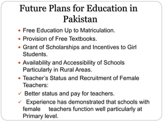 Future Plans for Education in
Pakistan
 Free Education Up to Matriculation.
 Provision of Free Textbooks.
 Grant of Scholarships and Incentives to Girl
Students.
 Availability and Accessibility of Schools
Particularly in Rural Areas.
 Teacher’s Status and Recruitment of Female
Teachers:
 Better status and pay for teachers.
 Experience has demonstrated that schools with
female teachers function well particularly at
Primary level.
 