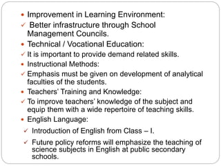  Improvement in Learning Environment:
 Better infrastructure through School
Management Councils.
 Technical / Vocational Education:
 It is important to provide demand related skills.
 Instructional Methods:
 Emphasis must be given on development of analytical
faculties of the students.
 Teachers’ Training and Knowledge:
 To improve teachers’ knowledge of the subject and
equip them with a wide repertoire of teaching skills.
 English Language:
 Introduction of English from Class – I.
 Future policy reforms will emphasize the teaching of
science subjects in English at public secondary
schools.
 