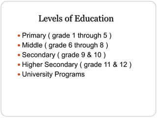 Levels of Education
 Primary ( grade 1 through 5 )
 Middle ( grade 6 through 8 )
 Secondary ( grade 9 & 10 )
 Higher Secondary ( grade 11 & 12 )
 University Programs
 
