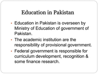 Education in Pakistan
• Education in Pakistan is overseen by
Ministry of Education of government of
Pakistan.
• The academic institution are the
responsibility of provisional government.
• Federal government is responsible for
curriculum development, recognition &
some finance research.
 