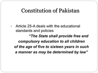 Constitution of Pakistan
• Article 25-A deals with the educational
standards and policies
“The State shall provide free and
compulsory education to all children
of the age of five to sixteen years in such
a manner as may be determined by law”
 