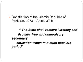  Constitution of the Islamic Republic of
Pakistan, 1973 – Article 37-b
“ The State shall remove illiteracy and
Provide free and compulsory
secondary
education within minimum possible
period”
 