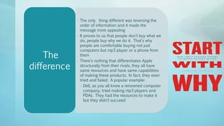 • The only thing different was reversing the
order of information and it made the
message more appealing
• It proves to us that people don’t buy what we
do, people buy why we do it. That’s why
people are comfortable buying not just
computers but mp3 player or a phone from
them
• There’s nothing that differentiates Apple
structurally from their rivals, they all have
same resources and have same capabilities
of making these products. In fact, they even
tried and failed. A popular example:
• Dell, as you all know a renowned computer
company, tried making mp3 players and
PDAs. They had the resources to make it
but they didn’t succeed
The
difference
 